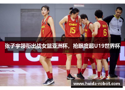 张子宇领衔出战女篮亚洲杯,抢眼度超U19世界杯